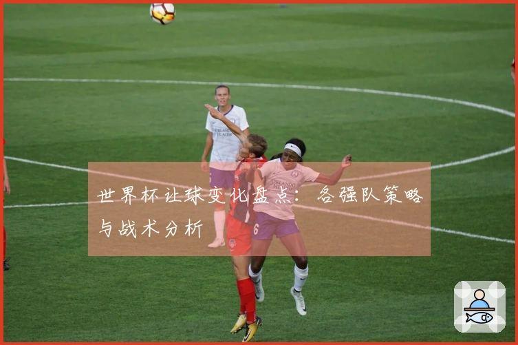 世界杯让球变化盘点：各强队策略与战术分析